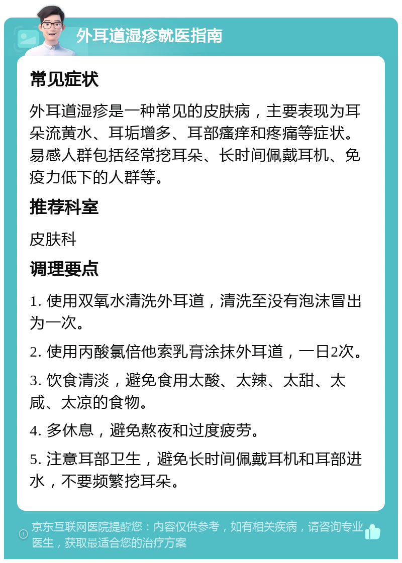 外耳道湿疹就医指南 常见症状 外耳道湿疹是一种常见的皮肤病，主要表现为耳朵流黄水、耳垢增多、耳部瘙痒和疼痛等症状。易感人群包括经常挖耳朵、长时间佩戴耳机、免疫力低下的人群等。 推荐科室 皮肤科 调理要点 1. 使用双氧水清洗外耳道，清洗至没有泡沫冒出为一次。 2. 使用丙酸氯倍他索乳膏涂抹外耳道，一日2次。 3. 饮食清淡，避免食用太酸、太辣、太甜、太咸、太凉的食物。 4. 多休息，避免熬夜和过度疲劳。 5. 注意耳部卫生，避免长时间佩戴耳机和耳部进水，不要频繁挖耳朵。