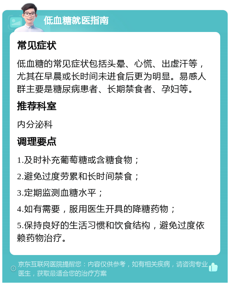 低血糖就医指南 常见症状 低血糖的常见症状包括头晕、心慌、出虚汗等，尤其在早晨或长时间未进食后更为明显。易感人群主要是糖尿病患者、长期禁食者、孕妇等。 推荐科室 内分泌科 调理要点 1.及时补充葡萄糖或含糖食物； 2.避免过度劳累和长时间禁食； 3.定期监测血糖水平； 4.如有需要，服用医生开具的降糖药物； 5.保持良好的生活习惯和饮食结构，避免过度依赖药物治疗。