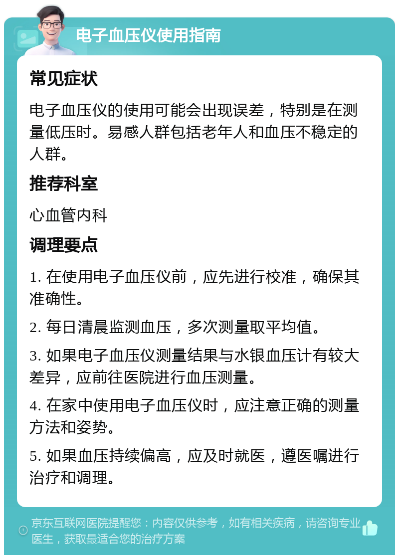 电子血压仪使用指南 常见症状 电子血压仪的使用可能会出现误差，特别是在测量低压时。易感人群包括老年人和血压不稳定的人群。 推荐科室 心血管内科 调理要点 1. 在使用电子血压仪前，应先进行校准，确保其准确性。 2. 每日清晨监测血压，多次测量取平均值。 3. 如果电子血压仪测量结果与水银血压计有较大差异，应前往医院进行血压测量。 4. 在家中使用电子血压仪时，应注意正确的测量方法和姿势。 5. 如果血压持续偏高，应及时就医，遵医嘱进行治疗和调理。