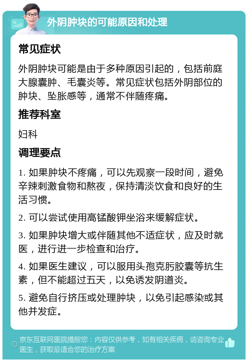 外阴肿块的可能原因和处理 常见症状 外阴肿块可能是由于多种原因引起的，包括前庭大腺囊肿、毛囊炎等。常见症状包括外阴部位的肿块、坠胀感等，通常不伴随疼痛。 推荐科室 妇科 调理要点 1. 如果肿块不疼痛，可以先观察一段时间，避免辛辣刺激食物和熬夜，保持清淡饮食和良好的生活习惯。 2. 可以尝试使用高锰酸钾坐浴来缓解症状。 3. 如果肿块增大或伴随其他不适症状，应及时就医，进行进一步检查和治疗。 4. 如果医生建议，可以服用头孢克肟胶囊等抗生素，但不能超过五天，以免诱发阴道炎。 5. 避免自行挤压或处理肿块，以免引起感染或其他并发症。