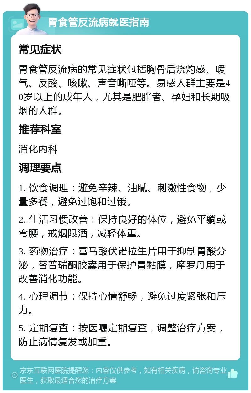 胃食管反流病就医指南 常见症状 胃食管反流病的常见症状包括胸骨后烧灼感、嗳气、反酸、咳嗽、声音嘶哑等。易感人群主要是40岁以上的成年人，尤其是肥胖者、孕妇和长期吸烟的人群。 推荐科室 消化内科 调理要点 1. 饮食调理：避免辛辣、油腻、刺激性食物，少量多餐，避免过饱和过饿。 2. 生活习惯改善：保持良好的体位，避免平躺或弯腰，戒烟限酒，减轻体重。 3. 药物治疗：富马酸伏诺拉生片用于抑制胃酸分泌，替普瑞酮胶囊用于保护胃黏膜，摩罗丹用于改善消化功能。 4. 心理调节：保持心情舒畅，避免过度紧张和压力。 5. 定期复查：按医嘱定期复查，调整治疗方案，防止病情复发或加重。