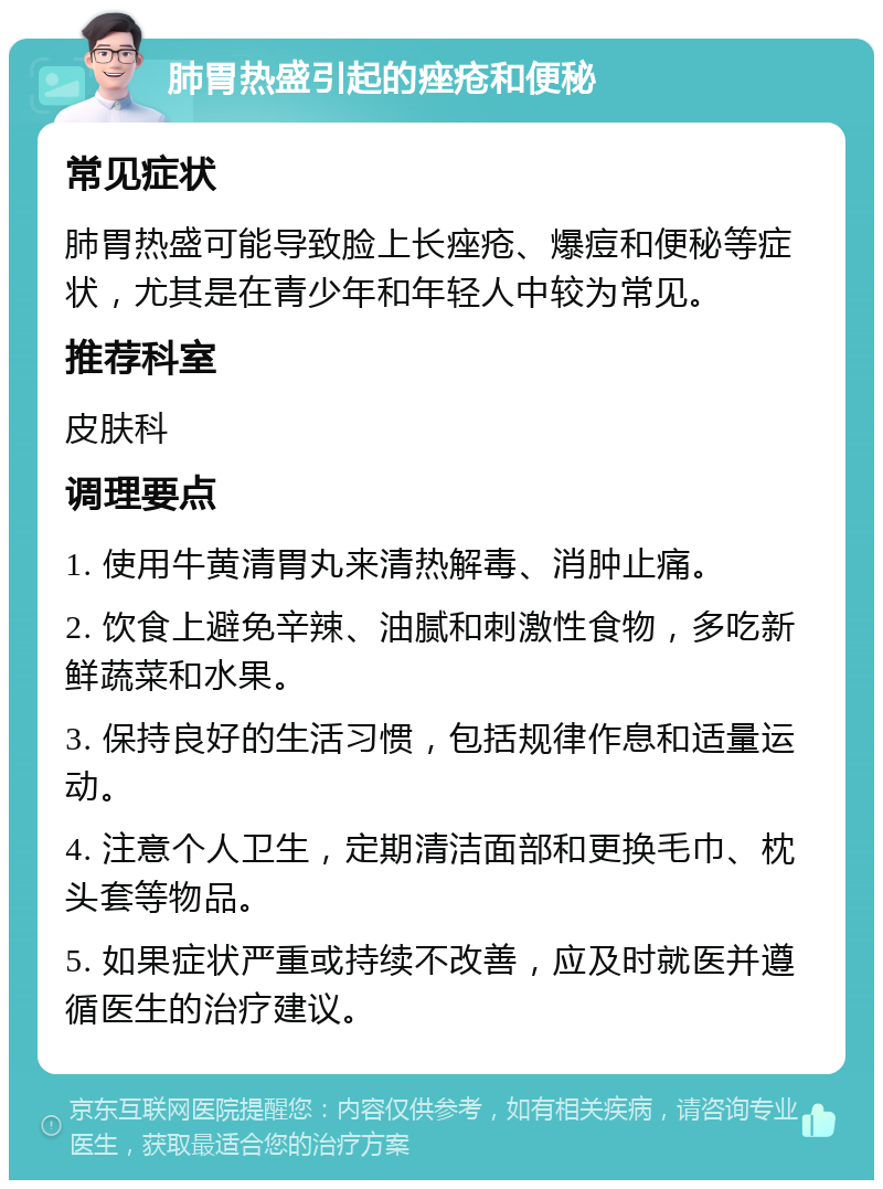 肺胃热盛引起的痤疮和便秘 常见症状 肺胃热盛可能导致脸上长痤疮、爆痘和便秘等症状，尤其是在青少年和年轻人中较为常见。 推荐科室 皮肤科 调理要点 1. 使用牛黄清胃丸来清热解毒、消肿止痛。 2. 饮食上避免辛辣、油腻和刺激性食物，多吃新鲜蔬菜和水果。 3. 保持良好的生活习惯，包括规律作息和适量运动。 4. 注意个人卫生，定期清洁面部和更换毛巾、枕头套等物品。 5. 如果症状严重或持续不改善，应及时就医并遵循医生的治疗建议。