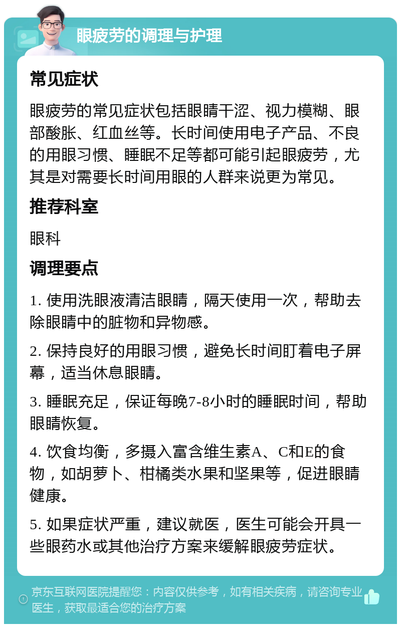 眼疲劳的调理与护理 常见症状 眼疲劳的常见症状包括眼睛干涩、视力模糊、眼部酸胀、红血丝等。长时间使用电子产品、不良的用眼习惯、睡眠不足等都可能引起眼疲劳，尤其是对需要长时间用眼的人群来说更为常见。 推荐科室 眼科 调理要点 1. 使用洗眼液清洁眼睛，隔天使用一次，帮助去除眼睛中的脏物和异物感。 2. 保持良好的用眼习惯，避免长时间盯着电子屏幕，适当休息眼睛。 3. 睡眠充足，保证每晚7-8小时的睡眠时间，帮助眼睛恢复。 4. 饮食均衡，多摄入富含维生素A、C和E的食物，如胡萝卜、柑橘类水果和坚果等，促进眼睛健康。 5. 如果症状严重，建议就医，医生可能会开具一些眼药水或其他治疗方案来缓解眼疲劳症状。