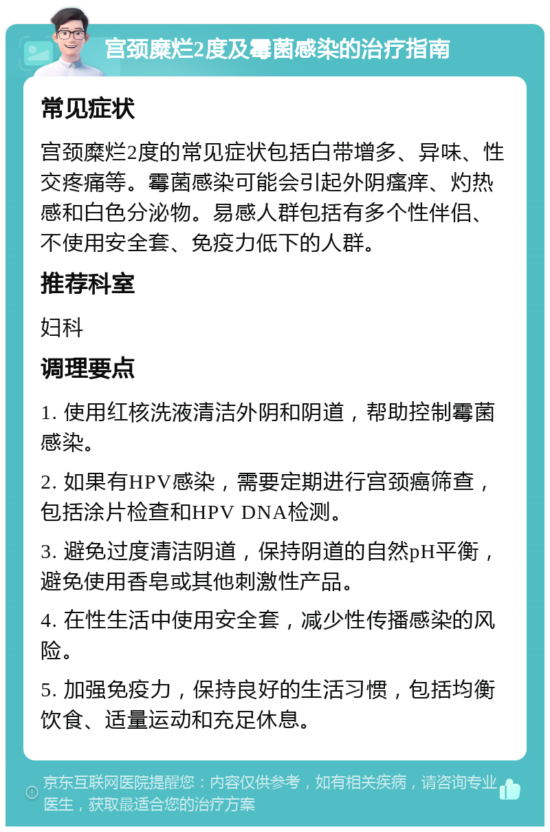 宫颈糜烂2度及霉菌感染的治疗指南 常见症状 宫颈糜烂2度的常见症状包括白带增多、异味、性交疼痛等。霉菌感染可能会引起外阴瘙痒、灼热感和白色分泌物。易感人群包括有多个性伴侣、不使用安全套、免疫力低下的人群。 推荐科室 妇科 调理要点 1. 使用红核洗液清洁外阴和阴道，帮助控制霉菌感染。 2. 如果有HPV感染，需要定期进行宫颈癌筛查，包括涂片检查和HPV DNA检测。 3. 避免过度清洁阴道，保持阴道的自然pH平衡，避免使用香皂或其他刺激性产品。 4. 在性生活中使用安全套，减少性传播感染的风险。 5. 加强免疫力，保持良好的生活习惯，包括均衡饮食、适量运动和充足休息。