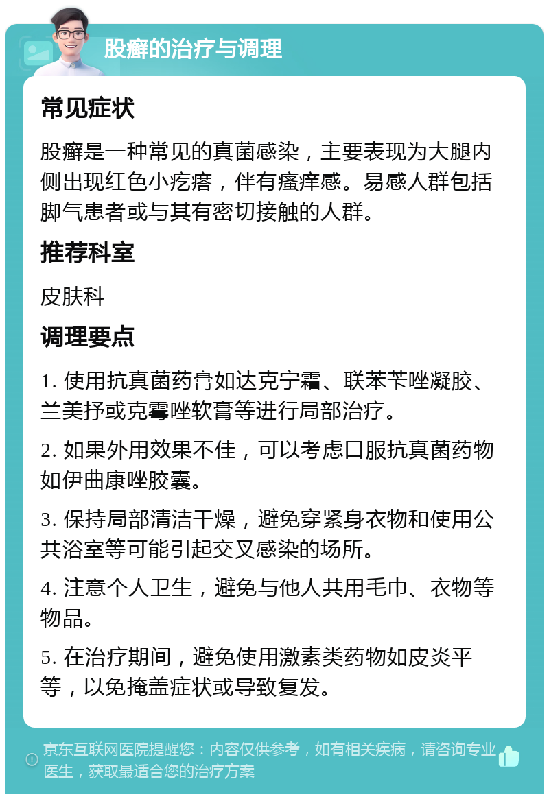 股癣的治疗与调理 常见症状 股癣是一种常见的真菌感染，主要表现为大腿内侧出现红色小疙瘩，伴有瘙痒感。易感人群包括脚气患者或与其有密切接触的人群。 推荐科室 皮肤科 调理要点 1. 使用抗真菌药膏如达克宁霜、联苯苄唑凝胶、兰美抒或克霉唑软膏等进行局部治疗。 2. 如果外用效果不佳，可以考虑口服抗真菌药物如伊曲康唑胶囊。 3. 保持局部清洁干燥，避免穿紧身衣物和使用公共浴室等可能引起交叉感染的场所。 4. 注意个人卫生，避免与他人共用毛巾、衣物等物品。 5. 在治疗期间，避免使用激素类药物如皮炎平等，以免掩盖症状或导致复发。