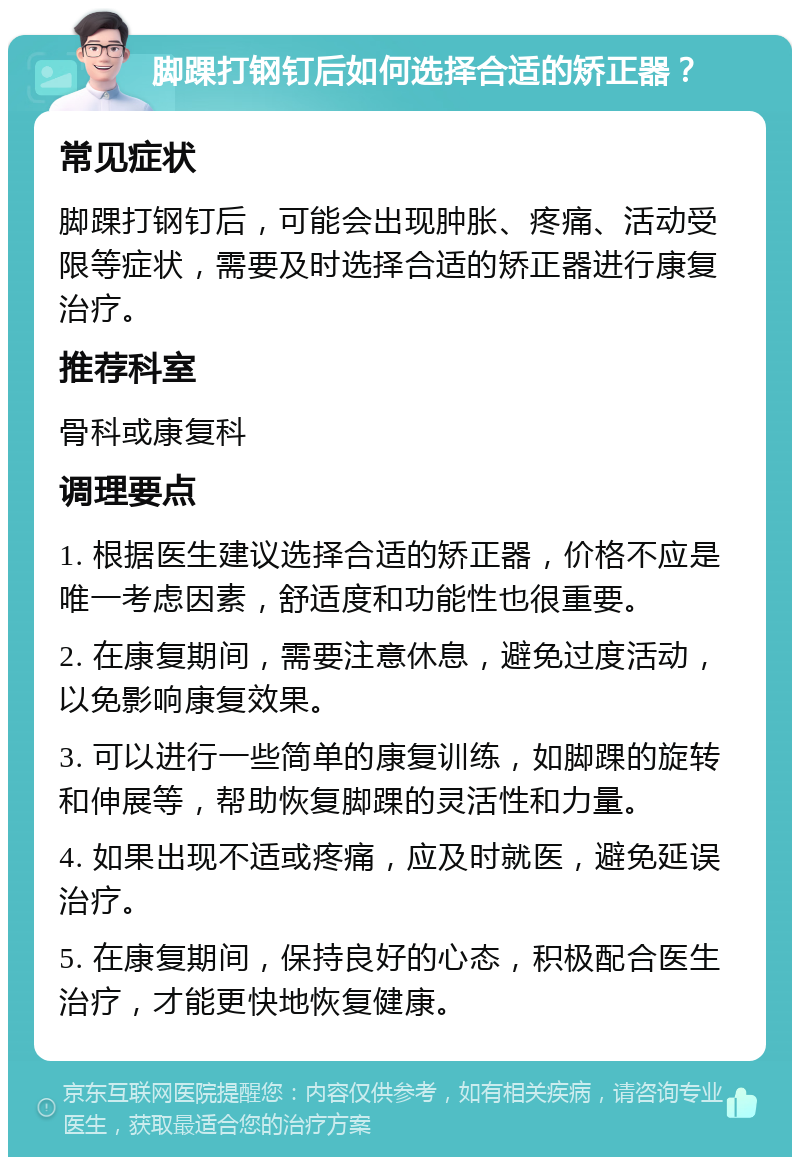 脚踝打钢钉后如何选择合适的矫正器？ 常见症状 脚踝打钢钉后，可能会出现肿胀、疼痛、活动受限等症状，需要及时选择合适的矫正器进行康复治疗。 推荐科室 骨科或康复科 调理要点 1. 根据医生建议选择合适的矫正器，价格不应是唯一考虑因素，舒适度和功能性也很重要。 2. 在康复期间，需要注意休息，避免过度活动，以免影响康复效果。 3. 可以进行一些简单的康复训练，如脚踝的旋转和伸展等，帮助恢复脚踝的灵活性和力量。 4. 如果出现不适或疼痛，应及时就医，避免延误治疗。 5. 在康复期间，保持良好的心态，积极配合医生治疗，才能更快地恢复健康。