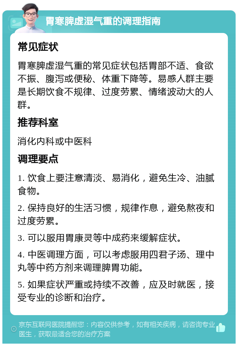 胃寒脾虚湿气重的调理指南 常见症状 胃寒脾虚湿气重的常见症状包括胃部不适、食欲不振、腹泻或便秘、体重下降等。易感人群主要是长期饮食不规律、过度劳累、情绪波动大的人群。 推荐科室 消化内科或中医科 调理要点 1. 饮食上要注意清淡、易消化，避免生冷、油腻食物。 2. 保持良好的生活习惯，规律作息，避免熬夜和过度劳累。 3. 可以服用胃康灵等中成药来缓解症状。 4. 中医调理方面，可以考虑服用四君子汤、理中丸等中药方剂来调理脾胃功能。 5. 如果症状严重或持续不改善，应及时就医，接受专业的诊断和治疗。