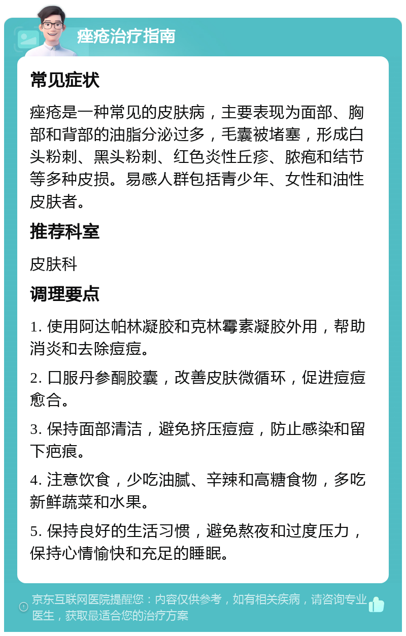 痤疮治疗指南 常见症状 痤疮是一种常见的皮肤病，主要表现为面部、胸部和背部的油脂分泌过多，毛囊被堵塞，形成白头粉刺、黑头粉刺、红色炎性丘疹、脓疱和结节等多种皮损。易感人群包括青少年、女性和油性皮肤者。 推荐科室 皮肤科 调理要点 1. 使用阿达帕林凝胶和克林霉素凝胶外用，帮助消炎和去除痘痘。 2. 口服丹参酮胶囊，改善皮肤微循环，促进痘痘愈合。 3. 保持面部清洁，避免挤压痘痘，防止感染和留下疤痕。 4. 注意饮食，少吃油腻、辛辣和高糖食物，多吃新鲜蔬菜和水果。 5. 保持良好的生活习惯，避免熬夜和过度压力，保持心情愉快和充足的睡眠。