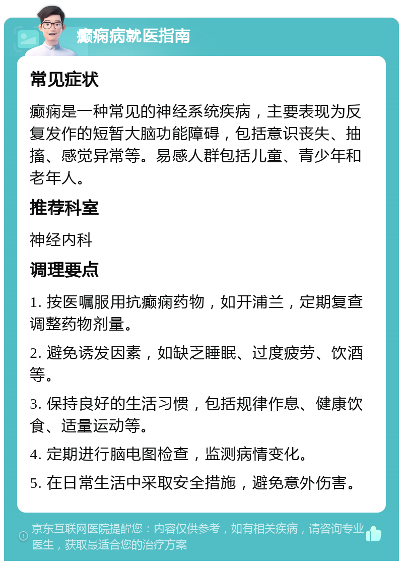 癫痫病就医指南 常见症状 癫痫是一种常见的神经系统疾病，主要表现为反复发作的短暂大脑功能障碍，包括意识丧失、抽搐、感觉异常等。易感人群包括儿童、青少年和老年人。 推荐科室 神经内科 调理要点 1. 按医嘱服用抗癫痫药物，如开浦兰，定期复查调整药物剂量。 2. 避免诱发因素，如缺乏睡眠、过度疲劳、饮酒等。 3. 保持良好的生活习惯，包括规律作息、健康饮食、适量运动等。 4. 定期进行脑电图检查，监测病情变化。 5. 在日常生活中采取安全措施，避免意外伤害。