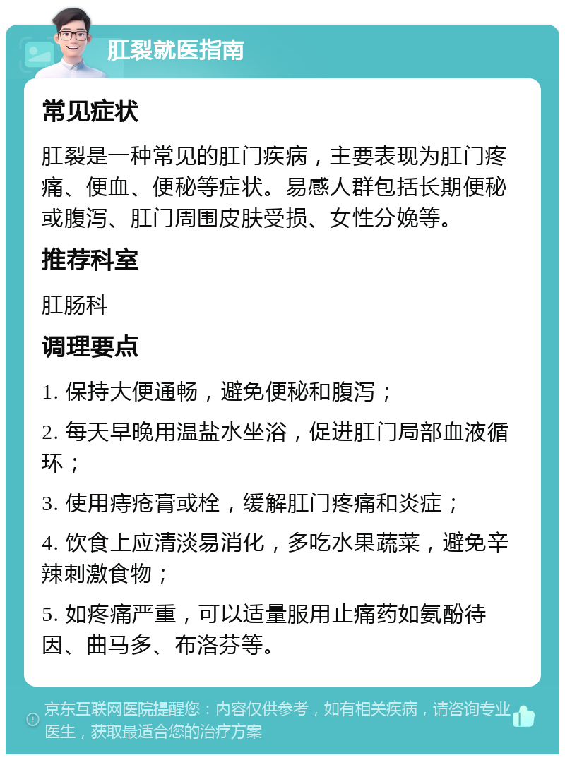 肛裂就医指南 常见症状 肛裂是一种常见的肛门疾病，主要表现为肛门疼痛、便血、便秘等症状。易感人群包括长期便秘或腹泻、肛门周围皮肤受损、女性分娩等。 推荐科室 肛肠科 调理要点 1. 保持大便通畅，避免便秘和腹泻； 2. 每天早晚用温盐水坐浴，促进肛门局部血液循环； 3. 使用痔疮膏或栓，缓解肛门疼痛和炎症； 4. 饮食上应清淡易消化，多吃水果蔬菜，避免辛辣刺激食物； 5. 如疼痛严重，可以适量服用止痛药如氨酚待因、曲马多、布洛芬等。