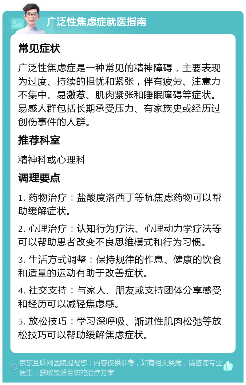 广泛性焦虑症就医指南 常见症状 广泛性焦虑症是一种常见的精神障碍，主要表现为过度、持续的担忧和紧张，伴有疲劳、注意力不集中、易激惹、肌肉紧张和睡眠障碍等症状。易感人群包括长期承受压力、有家族史或经历过创伤事件的人群。 推荐科室 精神科或心理科 调理要点 1. 药物治疗：盐酸度洛西丁等抗焦虑药物可以帮助缓解症状。 2. 心理治疗：认知行为疗法、心理动力学疗法等可以帮助患者改变不良思维模式和行为习惯。 3. 生活方式调整：保持规律的作息、健康的饮食和适量的运动有助于改善症状。 4. 社交支持：与家人、朋友或支持团体分享感受和经历可以减轻焦虑感。 5. 放松技巧：学习深呼吸、渐进性肌肉松弛等放松技巧可以帮助缓解焦虑症状。