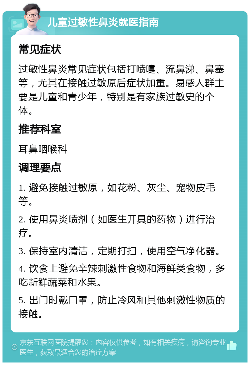 儿童过敏性鼻炎就医指南 常见症状 过敏性鼻炎常见症状包括打喷嚏、流鼻涕、鼻塞等，尤其在接触过敏原后症状加重。易感人群主要是儿童和青少年，特别是有家族过敏史的个体。 推荐科室 耳鼻咽喉科 调理要点 1. 避免接触过敏原，如花粉、灰尘、宠物皮毛等。 2. 使用鼻炎喷剂（如医生开具的药物）进行治疗。 3. 保持室内清洁，定期打扫，使用空气净化器。 4. 饮食上避免辛辣刺激性食物和海鲜类食物，多吃新鲜蔬菜和水果。 5. 出门时戴口罩，防止冷风和其他刺激性物质的接触。