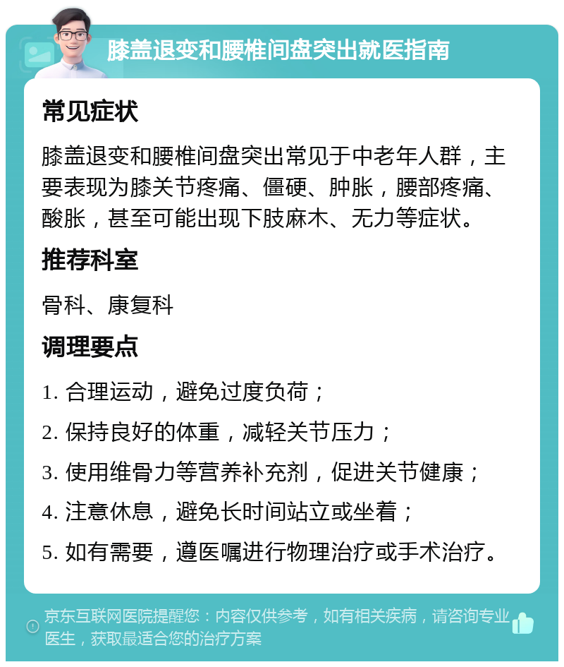 膝盖退变和腰椎间盘突出就医指南 常见症状 膝盖退变和腰椎间盘突出常见于中老年人群，主要表现为膝关节疼痛、僵硬、肿胀，腰部疼痛、酸胀，甚至可能出现下肢麻木、无力等症状。 推荐科室 骨科、康复科 调理要点 1. 合理运动，避免过度负荷； 2. 保持良好的体重，减轻关节压力； 3. 使用维骨力等营养补充剂，促进关节健康； 4. 注意休息，避免长时间站立或坐着； 5. 如有需要，遵医嘱进行物理治疗或手术治疗。