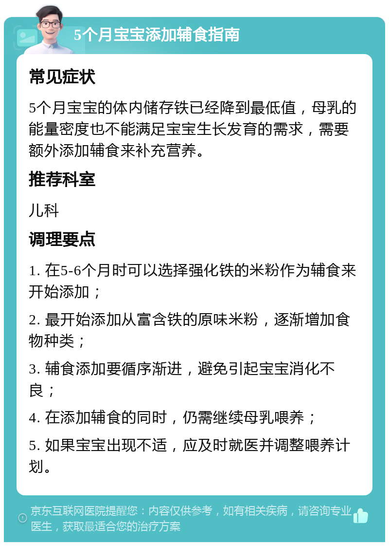 5个月宝宝添加辅食指南 常见症状 5个月宝宝的体内储存铁已经降到最低值，母乳的能量密度也不能满足宝宝生长发育的需求，需要额外添加辅食来补充营养。 推荐科室 儿科 调理要点 1. 在5-6个月时可以选择强化铁的米粉作为辅食来开始添加； 2. 最开始添加从富含铁的原味米粉，逐渐增加食物种类； 3. 辅食添加要循序渐进，避免引起宝宝消化不良； 4. 在添加辅食的同时，仍需继续母乳喂养； 5. 如果宝宝出现不适，应及时就医并调整喂养计划。