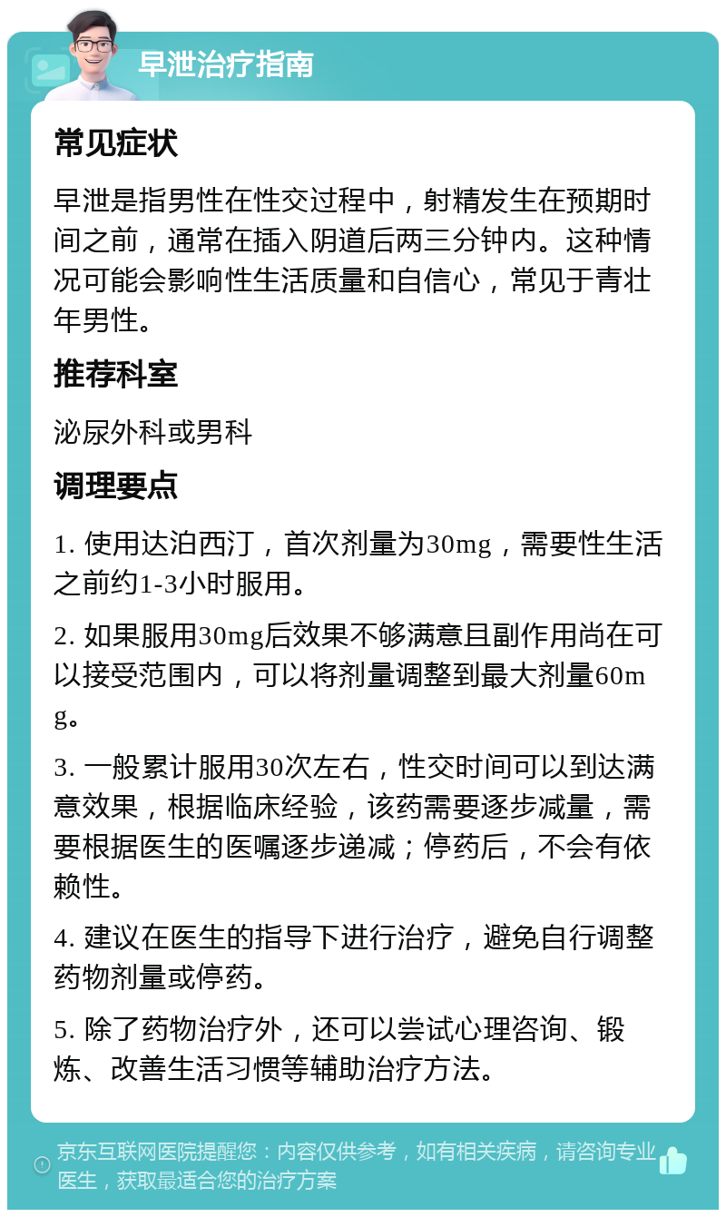 早泄治疗指南 常见症状 早泄是指男性在性交过程中，射精发生在预期时间之前，通常在插入阴道后两三分钟内。这种情况可能会影响性生活质量和自信心，常见于青壮年男性。 推荐科室 泌尿外科或男科 调理要点 1. 使用达泊西汀，首次剂量为30mg，需要性生活之前约1-3小时服用。 2. 如果服用30mg后效果不够满意且副作用尚在可以接受范围内，可以将剂量调整到最大剂量60mg。 3. 一般累计服用30次左右，性交时间可以到达满意效果，根据临床经验，该药需要逐步减量，需要根据医生的医嘱逐步递减；停药后，不会有依赖性。 4. 建议在医生的指导下进行治疗，避免自行调整药物剂量或停药。 5. 除了药物治疗外，还可以尝试心理咨询、锻炼、改善生活习惯等辅助治疗方法。