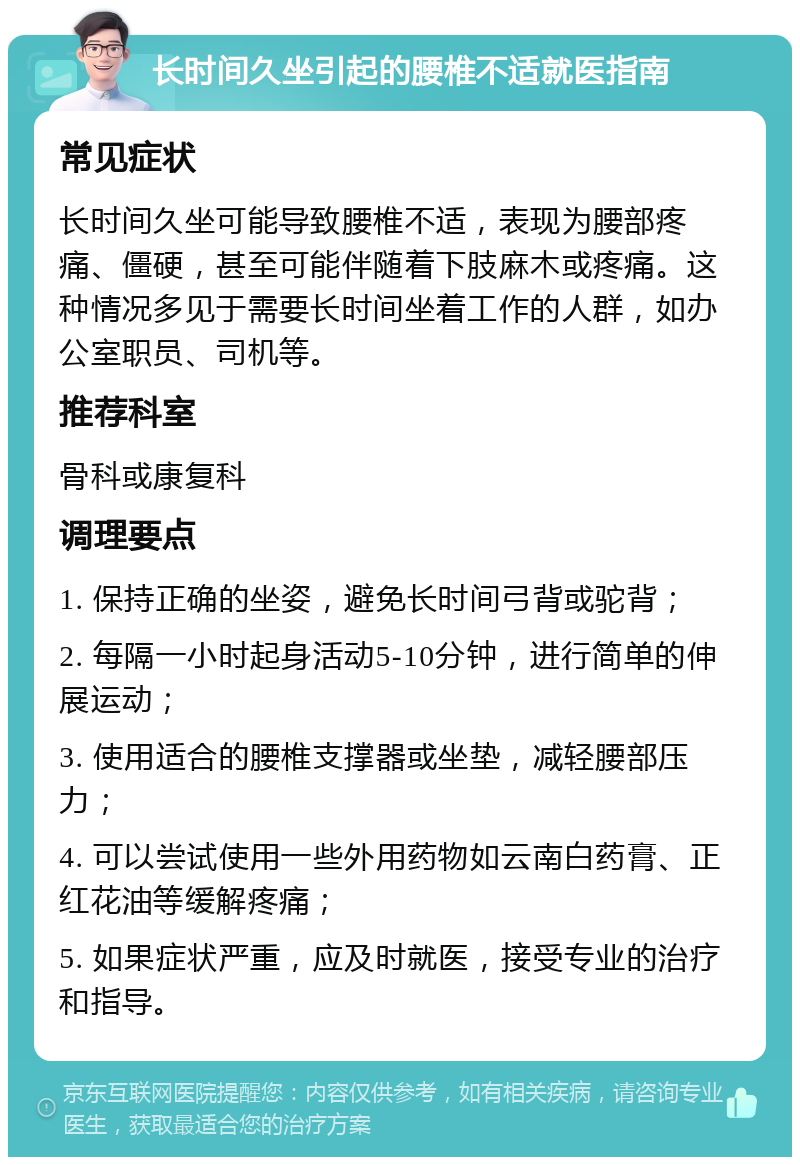 长时间久坐引起的腰椎不适就医指南 常见症状 长时间久坐可能导致腰椎不适，表现为腰部疼痛、僵硬，甚至可能伴随着下肢麻木或疼痛。这种情况多见于需要长时间坐着工作的人群，如办公室职员、司机等。 推荐科室 骨科或康复科 调理要点 1. 保持正确的坐姿，避免长时间弓背或驼背； 2. 每隔一小时起身活动5-10分钟，进行简单的伸展运动； 3. 使用适合的腰椎支撑器或坐垫，减轻腰部压力； 4. 可以尝试使用一些外用药物如云南白药膏、正红花油等缓解疼痛； 5. 如果症状严重，应及时就医，接受专业的治疗和指导。