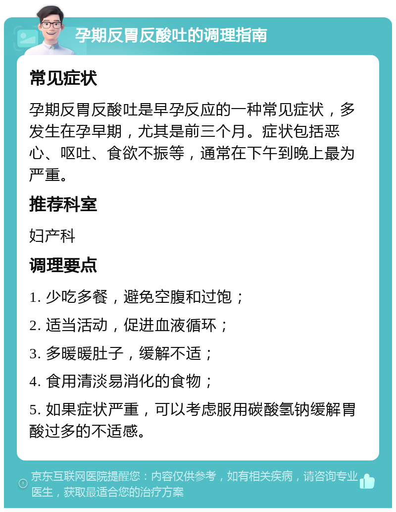 孕期反胃反酸吐的调理指南 常见症状 孕期反胃反酸吐是早孕反应的一种常见症状，多发生在孕早期，尤其是前三个月。症状包括恶心、呕吐、食欲不振等，通常在下午到晚上最为严重。 推荐科室 妇产科 调理要点 1. 少吃多餐，避免空腹和过饱； 2. 适当活动，促进血液循环； 3. 多暖暖肚子，缓解不适； 4. 食用清淡易消化的食物； 5. 如果症状严重，可以考虑服用碳酸氢钠缓解胃酸过多的不适感。