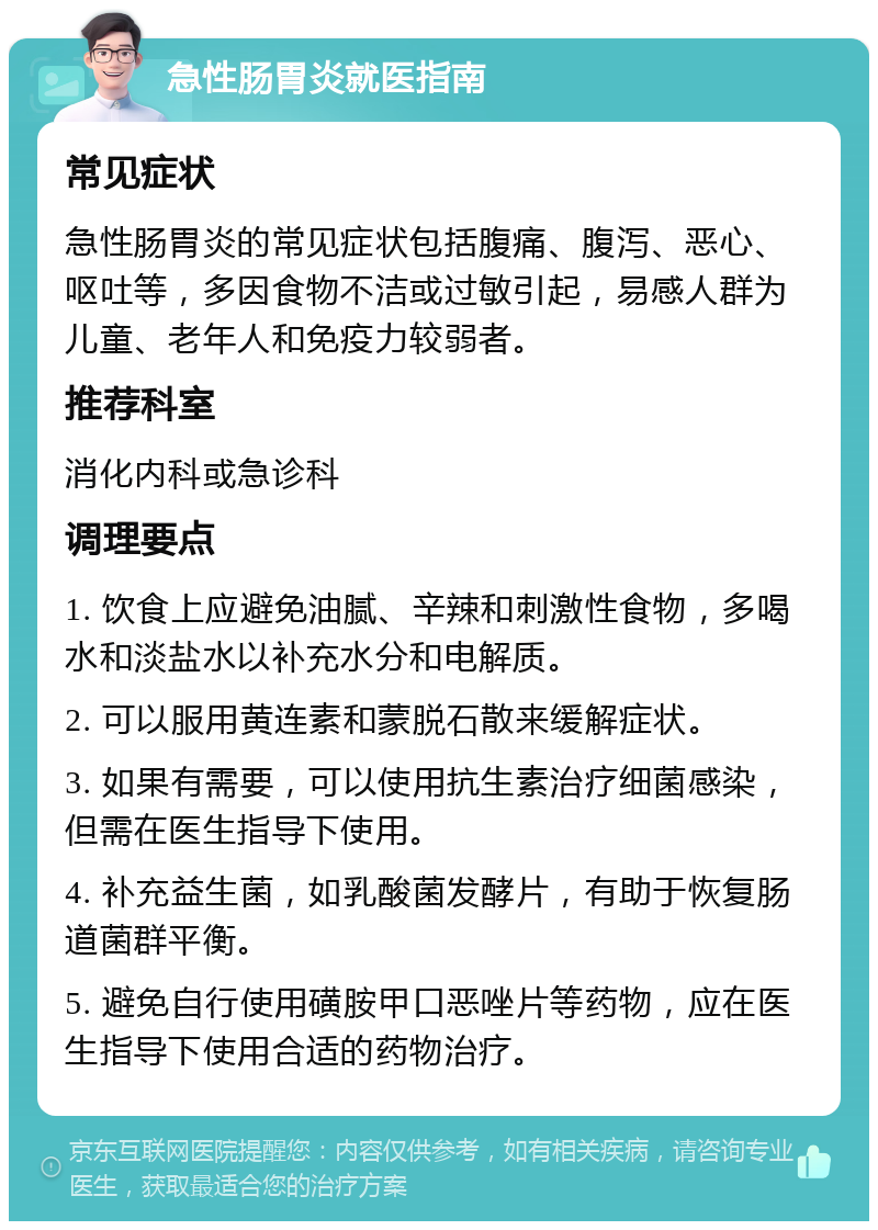 急性肠胃炎就医指南 常见症状 急性肠胃炎的常见症状包括腹痛、腹泻、恶心、呕吐等，多因食物不洁或过敏引起，易感人群为儿童、老年人和免疫力较弱者。 推荐科室 消化内科或急诊科 调理要点 1. 饮食上应避免油腻、辛辣和刺激性食物，多喝水和淡盐水以补充水分和电解质。 2. 可以服用黄连素和蒙脱石散来缓解症状。 3. 如果有需要，可以使用抗生素治疗细菌感染，但需在医生指导下使用。 4. 补充益生菌，如乳酸菌发酵片，有助于恢复肠道菌群平衡。 5. 避免自行使用磺胺甲口恶唑片等药物，应在医生指导下使用合适的药物治疗。