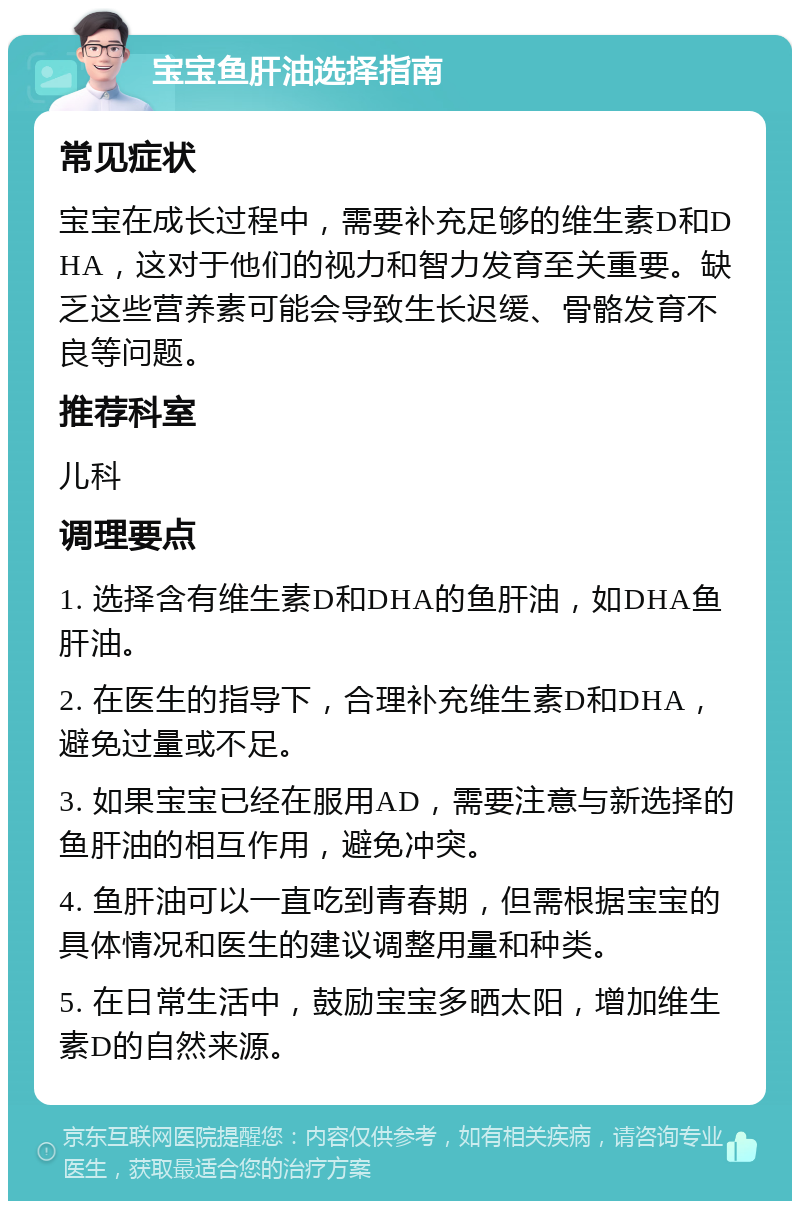 宝宝鱼肝油选择指南 常见症状 宝宝在成长过程中，需要补充足够的维生素D和DHA，这对于他们的视力和智力发育至关重要。缺乏这些营养素可能会导致生长迟缓、骨骼发育不良等问题。 推荐科室 儿科 调理要点 1. 选择含有维生素D和DHA的鱼肝油，如DHA鱼肝油。 2. 在医生的指导下，合理补充维生素D和DHA，避免过量或不足。 3. 如果宝宝已经在服用AD，需要注意与新选择的鱼肝油的相互作用，避免冲突。 4. 鱼肝油可以一直吃到青春期，但需根据宝宝的具体情况和医生的建议调整用量和种类。 5. 在日常生活中，鼓励宝宝多晒太阳，增加维生素D的自然来源。