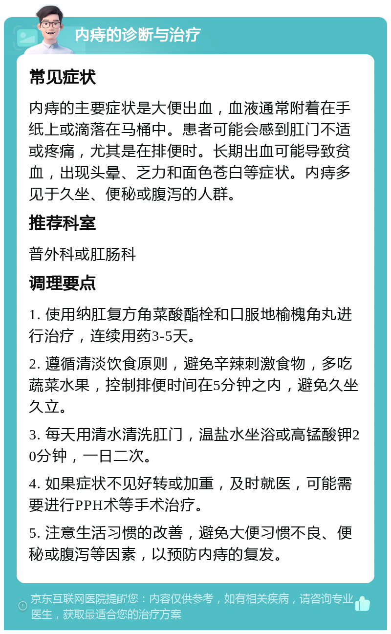 内痔的诊断与治疗 常见症状 内痔的主要症状是大便出血，血液通常附着在手纸上或滴落在马桶中。患者可能会感到肛门不适或疼痛，尤其是在排便时。长期出血可能导致贫血，出现头晕、乏力和面色苍白等症状。内痔多见于久坐、便秘或腹泻的人群。 推荐科室 普外科或肛肠科 调理要点 1. 使用纳肛复方角菜酸酯栓和口服地榆槐角丸进行治疗，连续用药3-5天。 2. 遵循清淡饮食原则，避免辛辣刺激食物，多吃蔬菜水果，控制排便时间在5分钟之内，避免久坐久立。 3. 每天用清水清洗肛门，温盐水坐浴或高锰酸钾20分钟，一日二次。 4. 如果症状不见好转或加重，及时就医，可能需要进行PPH术等手术治疗。 5. 注意生活习惯的改善，避免大便习惯不良、便秘或腹泻等因素，以预防内痔的复发。