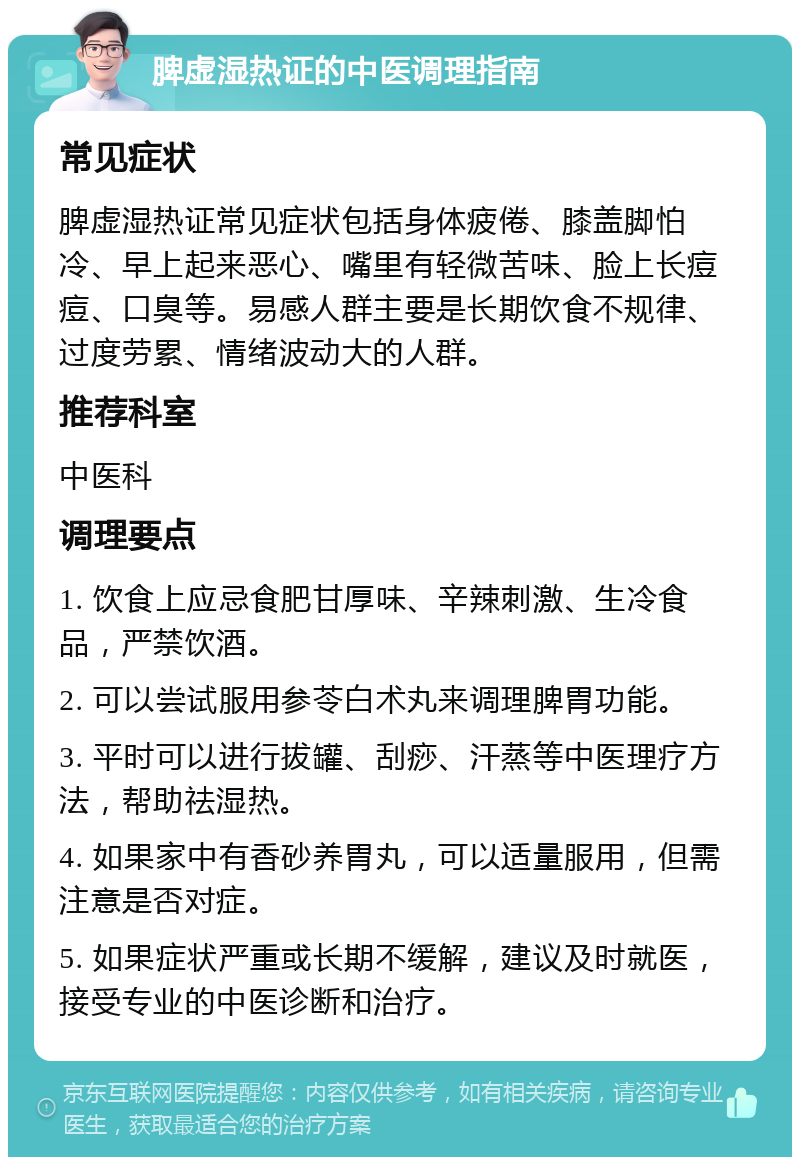 脾虚湿热证的中医调理指南 常见症状 脾虚湿热证常见症状包括身体疲倦、膝盖脚怕冷、早上起来恶心、嘴里有轻微苦味、脸上长痘痘、口臭等。易感人群主要是长期饮食不规律、过度劳累、情绪波动大的人群。 推荐科室 中医科 调理要点 1. 饮食上应忌食肥甘厚味、辛辣刺激、生冷食品，严禁饮酒。 2. 可以尝试服用参苓白术丸来调理脾胃功能。 3. 平时可以进行拔罐、刮痧、汗蒸等中医理疗方法，帮助祛湿热。 4. 如果家中有香砂养胃丸，可以适量服用，但需注意是否对症。 5. 如果症状严重或长期不缓解，建议及时就医，接受专业的中医诊断和治疗。