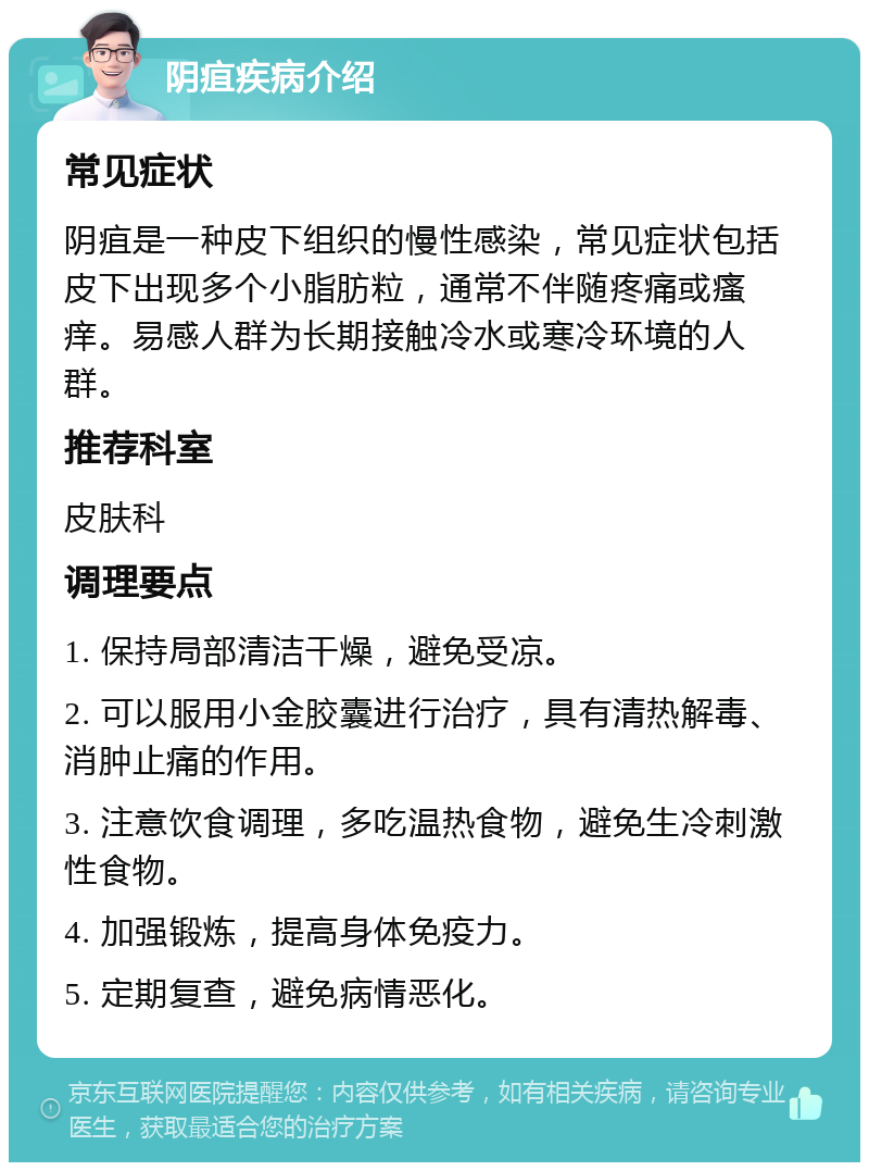 阴疽疾病介绍 常见症状 阴疽是一种皮下组织的慢性感染，常见症状包括皮下出现多个小脂肪粒，通常不伴随疼痛或瘙痒。易感人群为长期接触冷水或寒冷环境的人群。 推荐科室 皮肤科 调理要点 1. 保持局部清洁干燥，避免受凉。 2. 可以服用小金胶囊进行治疗，具有清热解毒、消肿止痛的作用。 3. 注意饮食调理，多吃温热食物，避免生冷刺激性食物。 4. 加强锻炼，提高身体免疫力。 5. 定期复查，避免病情恶化。