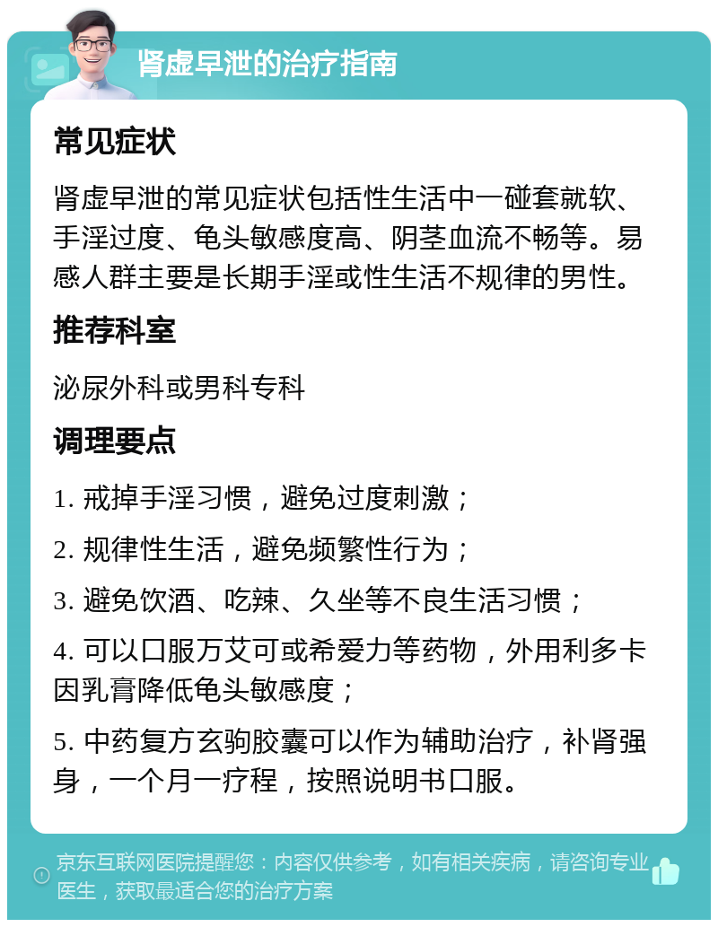 肾虚早泄的治疗指南 常见症状 肾虚早泄的常见症状包括性生活中一碰套就软、手淫过度、龟头敏感度高、阴茎血流不畅等。易感人群主要是长期手淫或性生活不规律的男性。 推荐科室 泌尿外科或男科专科 调理要点 1. 戒掉手淫习惯，避免过度刺激； 2. 规律性生活，避免频繁性行为； 3. 避免饮酒、吃辣、久坐等不良生活习惯； 4. 可以口服万艾可或希爱力等药物，外用利多卡因乳膏降低龟头敏感度； 5. 中药复方玄驹胶囊可以作为辅助治疗，补肾强身，一个月一疗程，按照说明书口服。