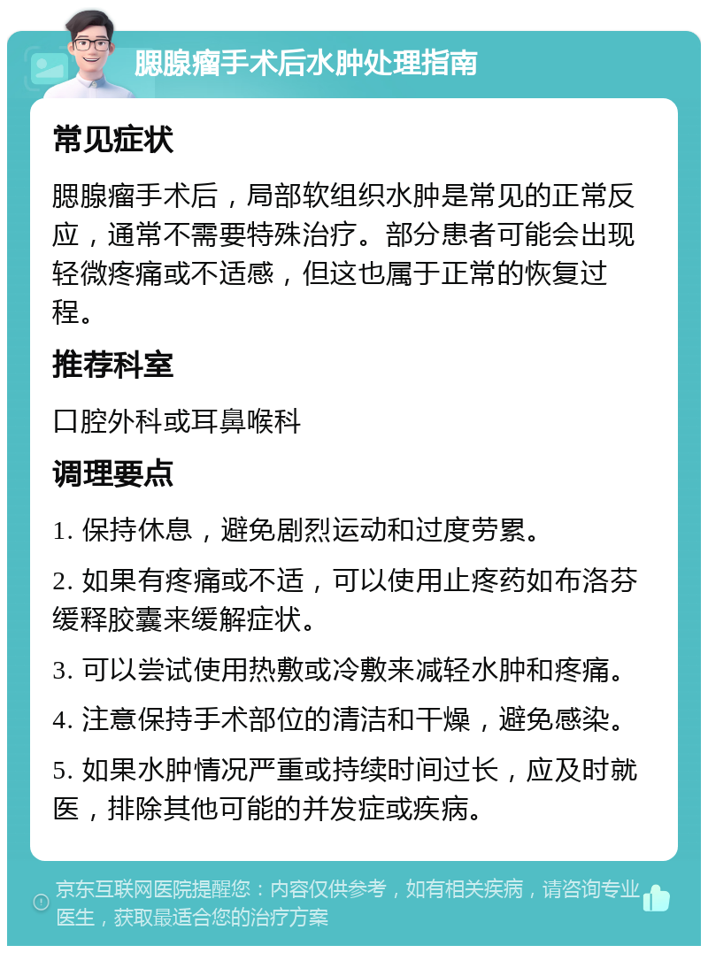 腮腺瘤手术后水肿处理指南 常见症状 腮腺瘤手术后，局部软组织水肿是常见的正常反应，通常不需要特殊治疗。部分患者可能会出现轻微疼痛或不适感，但这也属于正常的恢复过程。 推荐科室 口腔外科或耳鼻喉科 调理要点 1. 保持休息，避免剧烈运动和过度劳累。 2. 如果有疼痛或不适，可以使用止疼药如布洛芬缓释胶囊来缓解症状。 3. 可以尝试使用热敷或冷敷来减轻水肿和疼痛。 4. 注意保持手术部位的清洁和干燥，避免感染。 5. 如果水肿情况严重或持续时间过长，应及时就医，排除其他可能的并发症或疾病。