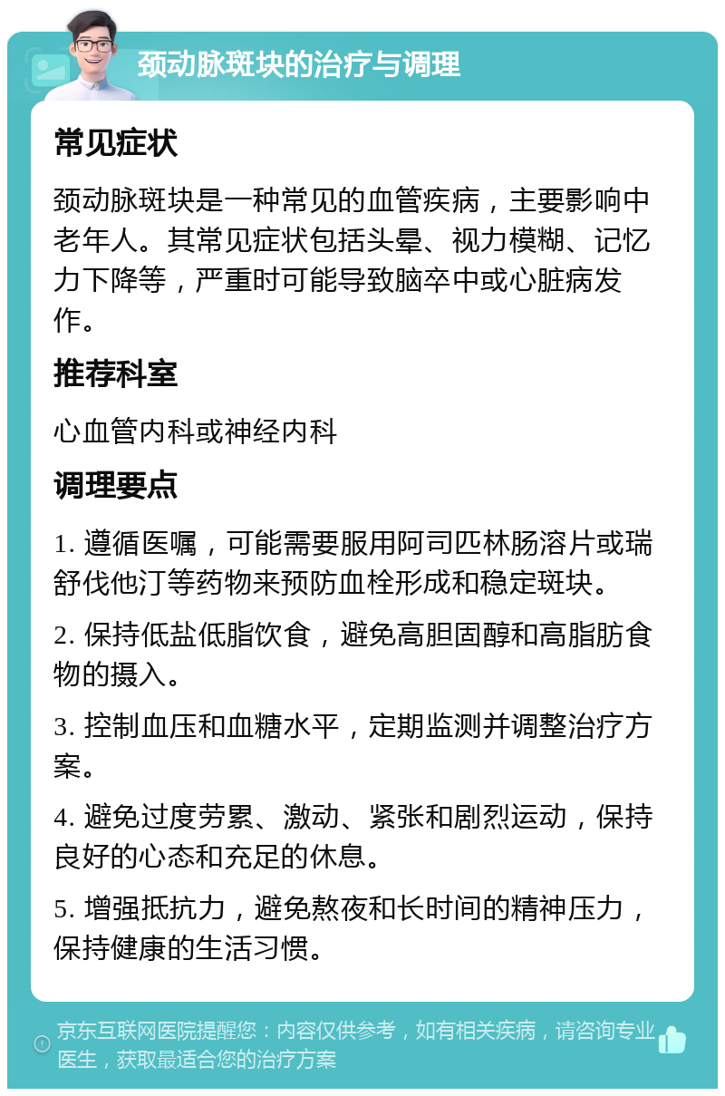 颈动脉斑块的治疗与调理 常见症状 颈动脉斑块是一种常见的血管疾病，主要影响中老年人。其常见症状包括头晕、视力模糊、记忆力下降等，严重时可能导致脑卒中或心脏病发作。 推荐科室 心血管内科或神经内科 调理要点 1. 遵循医嘱，可能需要服用阿司匹林肠溶片或瑞舒伐他汀等药物来预防血栓形成和稳定斑块。 2. 保持低盐低脂饮食，避免高胆固醇和高脂肪食物的摄入。 3. 控制血压和血糖水平，定期监测并调整治疗方案。 4. 避免过度劳累、激动、紧张和剧烈运动，保持良好的心态和充足的休息。 5. 增强抵抗力，避免熬夜和长时间的精神压力，保持健康的生活习惯。