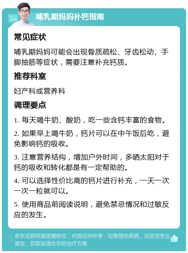 哺乳期妈妈补钙指南 常见症状 哺乳期妈妈可能会出现骨质疏松、牙齿松动、手脚抽筋等症状，需要注意补充钙质。 推荐科室 妇产科或营养科 调理要点 1. 每天喝牛奶、酸奶，吃一些含钙丰富的食物。 2. 如果早上喝牛奶，钙片可以在中午饭后吃，避免影响钙的吸收。 3. 注意营养结构，增加户外时间，多晒太阳对于钙的吸收和转化都是有一定帮助的。 4. 可以选择性价比高的钙片进行补充，一天一次一次一粒就可以。 5. 使用商品前阅读说明，避免禁忌情况和过敏反应的发生。