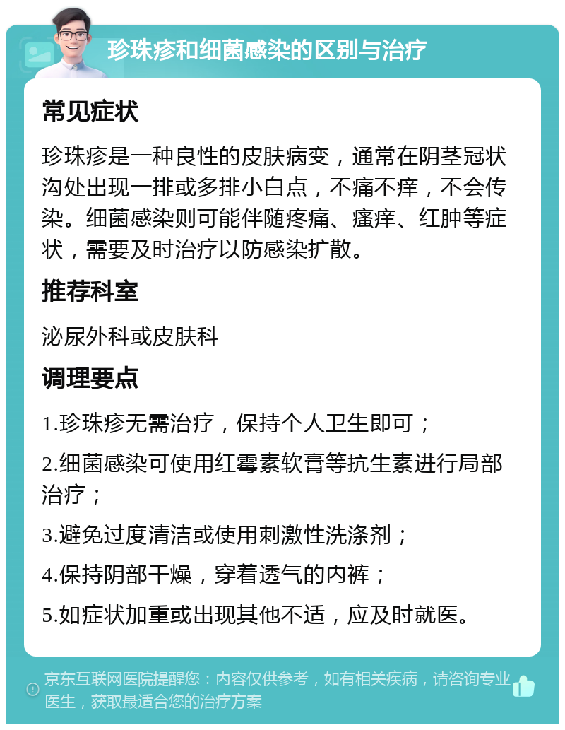 珍珠疹和细菌感染的区别与治疗 常见症状 珍珠疹是一种良性的皮肤病变，通常在阴茎冠状沟处出现一排或多排小白点，不痛不痒，不会传染。细菌感染则可能伴随疼痛、瘙痒、红肿等症状，需要及时治疗以防感染扩散。 推荐科室 泌尿外科或皮肤科 调理要点 1.珍珠疹无需治疗，保持个人卫生即可； 2.细菌感染可使用红霉素软膏等抗生素进行局部治疗； 3.避免过度清洁或使用刺激性洗涤剂； 4.保持阴部干燥，穿着透气的内裤； 5.如症状加重或出现其他不适，应及时就医。