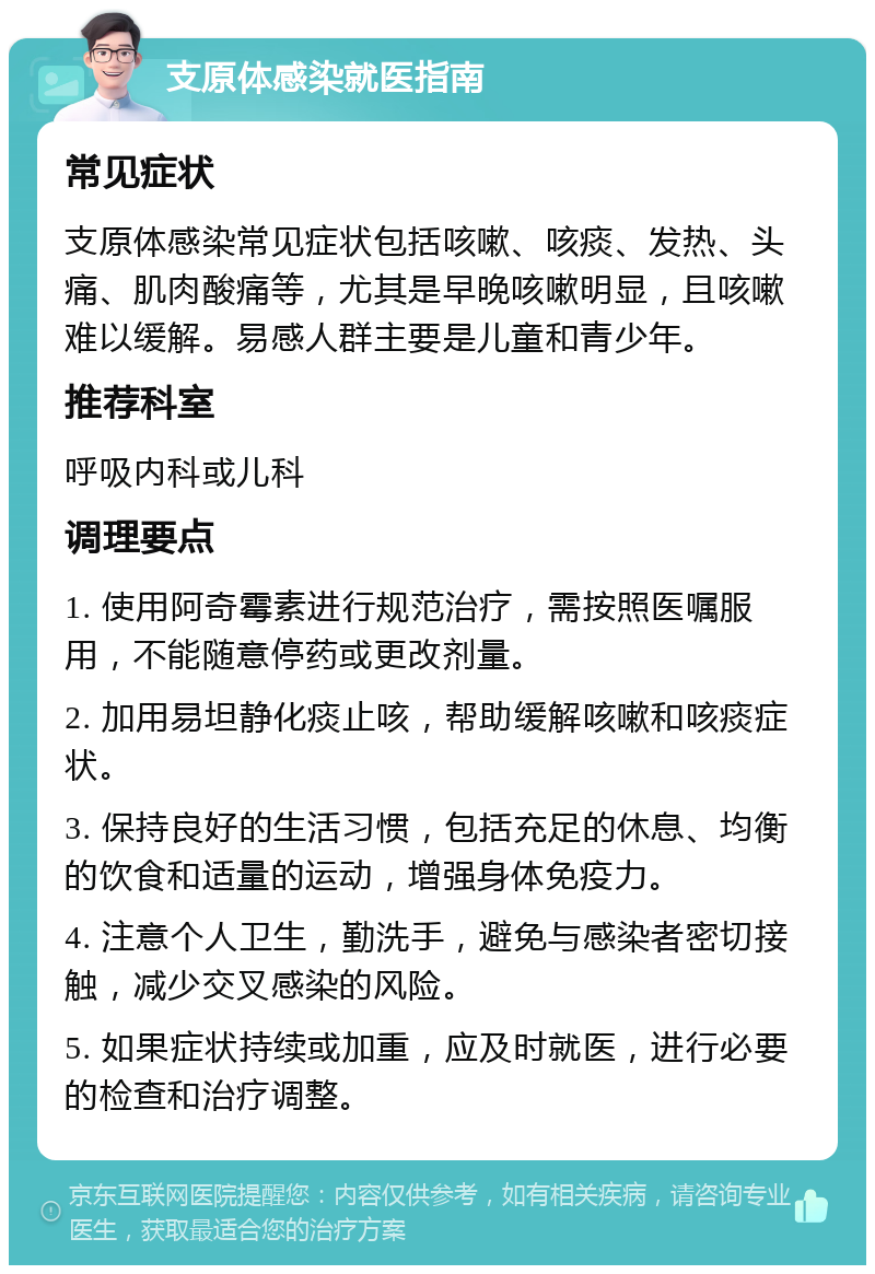 支原体感染就医指南 常见症状 支原体感染常见症状包括咳嗽、咳痰、发热、头痛、肌肉酸痛等，尤其是早晚咳嗽明显，且咳嗽难以缓解。易感人群主要是儿童和青少年。 推荐科室 呼吸内科或儿科 调理要点 1. 使用阿奇霉素进行规范治疗，需按照医嘱服用，不能随意停药或更改剂量。 2. 加用易坦静化痰止咳，帮助缓解咳嗽和咳痰症状。 3. 保持良好的生活习惯，包括充足的休息、均衡的饮食和适量的运动，增强身体免疫力。 4. 注意个人卫生，勤洗手，避免与感染者密切接触，减少交叉感染的风险。 5. 如果症状持续或加重，应及时就医，进行必要的检查和治疗调整。