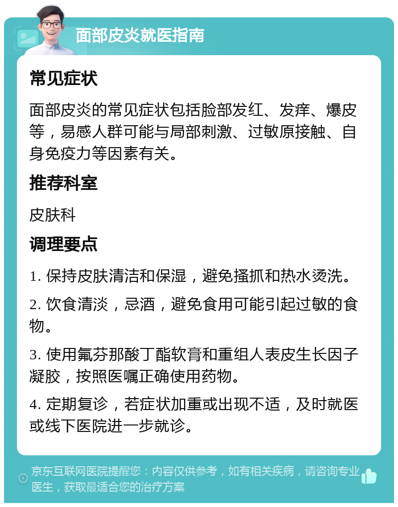 面部皮炎就医指南 常见症状 面部皮炎的常见症状包括脸部发红、发痒、爆皮等，易感人群可能与局部刺激、过敏原接触、自身免疫力等因素有关。 推荐科室 皮肤科 调理要点 1. 保持皮肤清洁和保湿，避免搔抓和热水烫洗。 2. 饮食清淡，忌酒，避免食用可能引起过敏的食物。 3. 使用氟芬那酸丁酯软膏和重组人表皮生长因子凝胶，按照医嘱正确使用药物。 4. 定期复诊，若症状加重或出现不适，及时就医或线下医院进一步就诊。