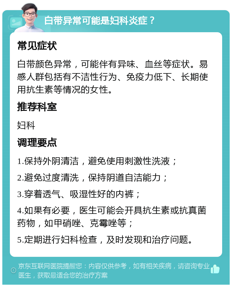 白带异常可能是妇科炎症？ 常见症状 白带颜色异常，可能伴有异味、血丝等症状。易感人群包括有不洁性行为、免疫力低下、长期使用抗生素等情况的女性。 推荐科室 妇科 调理要点 1.保持外阴清洁，避免使用刺激性洗液； 2.避免过度清洗，保持阴道自洁能力； 3.穿着透气、吸湿性好的内裤； 4.如果有必要，医生可能会开具抗生素或抗真菌药物，如甲硝唑、克霉唑等； 5.定期进行妇科检查，及时发现和治疗问题。