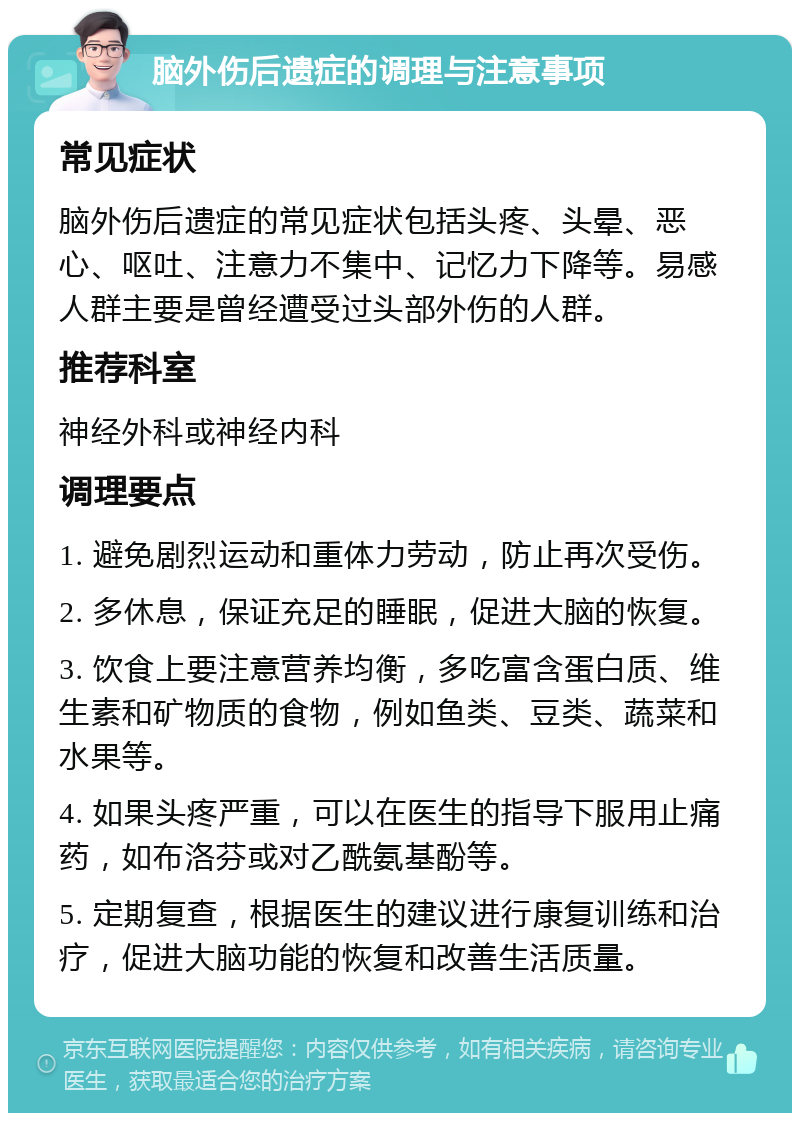 脑外伤后遗症的调理与注意事项 常见症状 脑外伤后遗症的常见症状包括头疼、头晕、恶心、呕吐、注意力不集中、记忆力下降等。易感人群主要是曾经遭受过头部外伤的人群。 推荐科室 神经外科或神经内科 调理要点 1. 避免剧烈运动和重体力劳动，防止再次受伤。 2. 多休息，保证充足的睡眠，促进大脑的恢复。 3. 饮食上要注意营养均衡，多吃富含蛋白质、维生素和矿物质的食物，例如鱼类、豆类、蔬菜和水果等。 4. 如果头疼严重，可以在医生的指导下服用止痛药，如布洛芬或对乙酰氨基酚等。 5. 定期复查，根据医生的建议进行康复训练和治疗，促进大脑功能的恢复和改善生活质量。