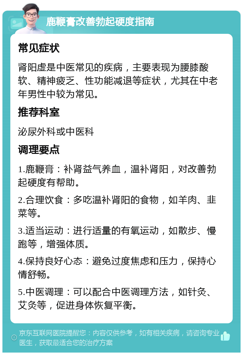 鹿鞭膏改善勃起硬度指南 常见症状 肾阳虚是中医常见的疾病，主要表现为腰膝酸软、精神疲乏、性功能减退等症状，尤其在中老年男性中较为常见。 推荐科室 泌尿外科或中医科 调理要点 1.鹿鞭膏：补肾益气养血，温补肾阳，对改善勃起硬度有帮助。 2.合理饮食：多吃温补肾阳的食物，如羊肉、韭菜等。 3.适当运动：进行适量的有氧运动，如散步、慢跑等，增强体质。 4.保持良好心态：避免过度焦虑和压力，保持心情舒畅。 5.中医调理：可以配合中医调理方法，如针灸、艾灸等，促进身体恢复平衡。