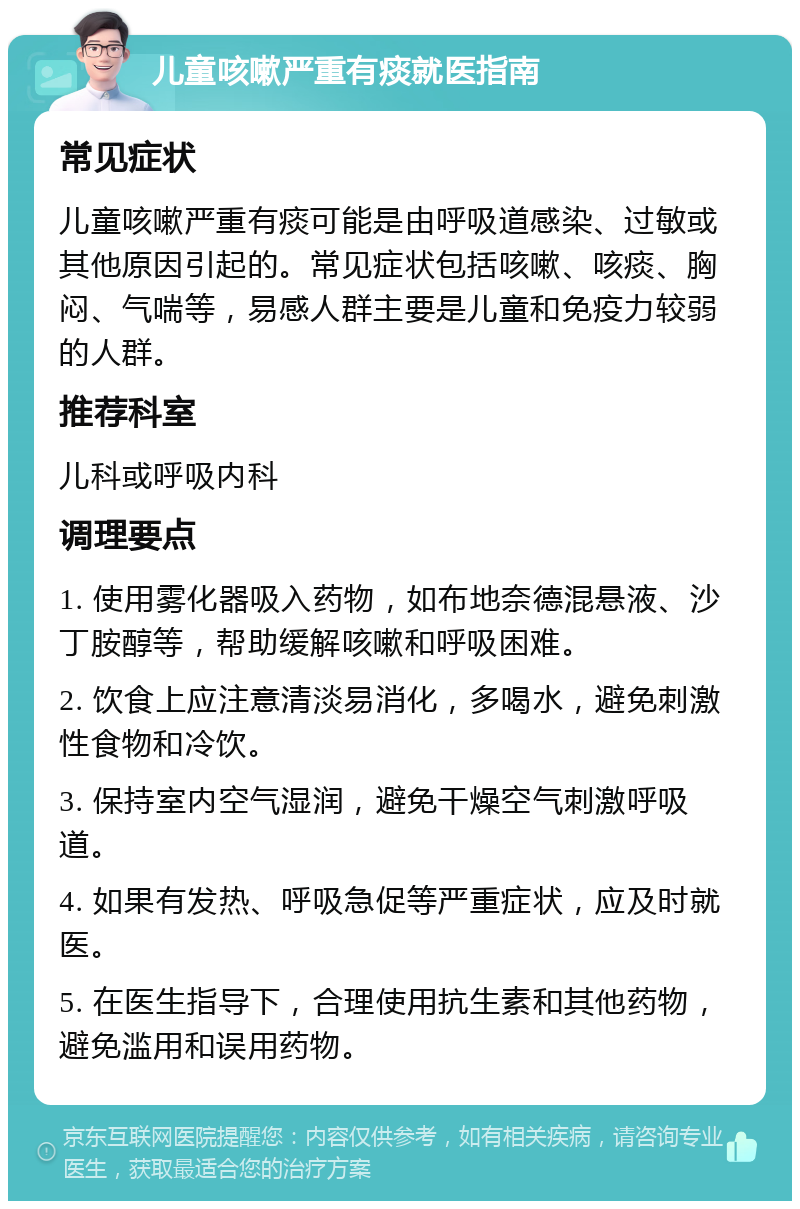 儿童咳嗽严重有痰就医指南 常见症状 儿童咳嗽严重有痰可能是由呼吸道感染、过敏或其他原因引起的。常见症状包括咳嗽、咳痰、胸闷、气喘等，易感人群主要是儿童和免疫力较弱的人群。 推荐科室 儿科或呼吸内科 调理要点 1. 使用雾化器吸入药物，如布地奈德混悬液、沙丁胺醇等，帮助缓解咳嗽和呼吸困难。 2. 饮食上应注意清淡易消化，多喝水，避免刺激性食物和冷饮。 3. 保持室内空气湿润，避免干燥空气刺激呼吸道。 4. 如果有发热、呼吸急促等严重症状，应及时就医。 5. 在医生指导下，合理使用抗生素和其他药物，避免滥用和误用药物。