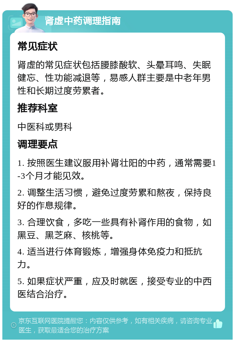 肾虚中药调理指南 常见症状 肾虚的常见症状包括腰膝酸软、头晕耳鸣、失眠健忘、性功能减退等，易感人群主要是中老年男性和长期过度劳累者。 推荐科室 中医科或男科 调理要点 1. 按照医生建议服用补肾壮阳的中药，通常需要1-3个月才能见效。 2. 调整生活习惯，避免过度劳累和熬夜，保持良好的作息规律。 3. 合理饮食，多吃一些具有补肾作用的食物，如黑豆、黑芝麻、核桃等。 4. 适当进行体育锻炼，增强身体免疫力和抵抗力。 5. 如果症状严重，应及时就医，接受专业的中西医结合治疗。