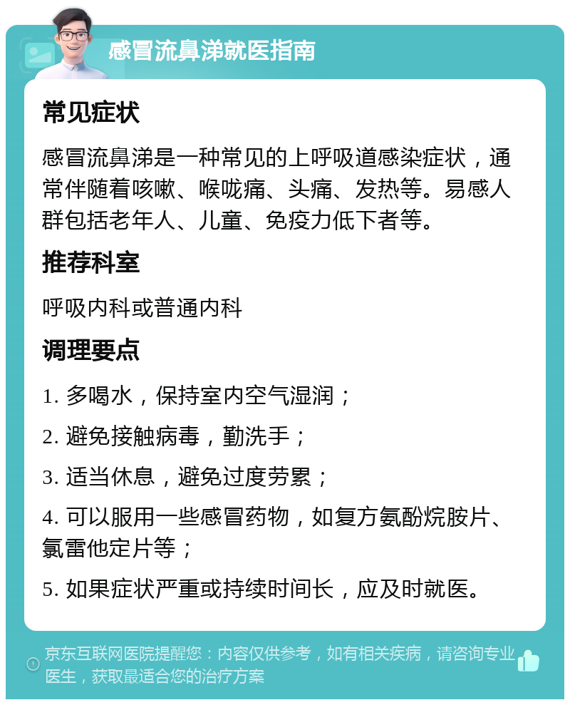 感冒流鼻涕就医指南 常见症状 感冒流鼻涕是一种常见的上呼吸道感染症状，通常伴随着咳嗽、喉咙痛、头痛、发热等。易感人群包括老年人、儿童、免疫力低下者等。 推荐科室 呼吸内科或普通内科 调理要点 1. 多喝水，保持室内空气湿润； 2. 避免接触病毒，勤洗手； 3. 适当休息，避免过度劳累； 4. 可以服用一些感冒药物，如复方氨酚烷胺片、氯雷他定片等； 5. 如果症状严重或持续时间长，应及时就医。