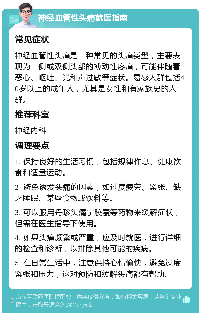 神经血管性头痛就医指南 常见症状 神经血管性头痛是一种常见的头痛类型，主要表现为一侧或双侧头部的搏动性疼痛，可能伴随着恶心、呕吐、光和声过敏等症状。易感人群包括40岁以上的成年人，尤其是女性和有家族史的人群。 推荐科室 神经内科 调理要点 1. 保持良好的生活习惯，包括规律作息、健康饮食和适量运动。 2. 避免诱发头痛的因素，如过度疲劳、紧张、缺乏睡眠、某些食物或饮料等。 3. 可以服用丹珍头痛宁胶囊等药物来缓解症状，但需在医生指导下使用。 4. 如果头痛频繁或严重，应及时就医，进行详细的检查和诊断，以排除其他可能的疾病。 5. 在日常生活中，注意保持心情愉快，避免过度紧张和压力，这对预防和缓解头痛都有帮助。