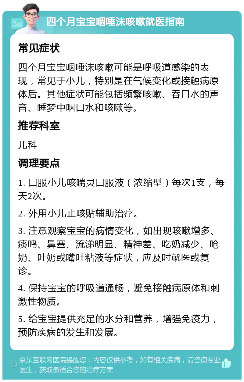 四个月宝宝咽唾沫咳嗽就医指南 常见症状 四个月宝宝咽唾沫咳嗽可能是呼吸道感染的表现，常见于小儿，特别是在气候变化或接触病原体后。其他症状可能包括频繁咳嗽、吞口水的声音、睡梦中咽口水和咳嗽等。 推荐科室 儿科 调理要点 1. 口服小儿咳喘灵口服液（浓缩型）每次1支，每天2次。 2. 外用小儿止咳贴辅助治疗。 3. 注意观察宝宝的病情变化，如出现咳嗽增多、痰鸣、鼻塞、流涕明显、精神差、吃奶减少、呛奶、吐奶或嘴吐粘液等症状，应及时就医或复诊。 4. 保持宝宝的呼吸道通畅，避免接触病原体和刺激性物质。 5. 给宝宝提供充足的水分和营养，增强免疫力，预防疾病的发生和发展。