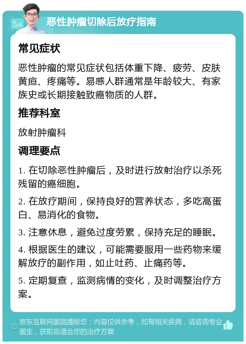 恶性肿瘤切除后放疗指南 常见症状 恶性肿瘤的常见症状包括体重下降、疲劳、皮肤黄疸、疼痛等。易感人群通常是年龄较大、有家族史或长期接触致癌物质的人群。 推荐科室 放射肿瘤科 调理要点 1. 在切除恶性肿瘤后，及时进行放射治疗以杀死残留的癌细胞。 2. 在放疗期间，保持良好的营养状态，多吃高蛋白、易消化的食物。 3. 注意休息，避免过度劳累，保持充足的睡眠。 4. 根据医生的建议，可能需要服用一些药物来缓解放疗的副作用，如止吐药、止痛药等。 5. 定期复查，监测病情的变化，及时调整治疗方案。