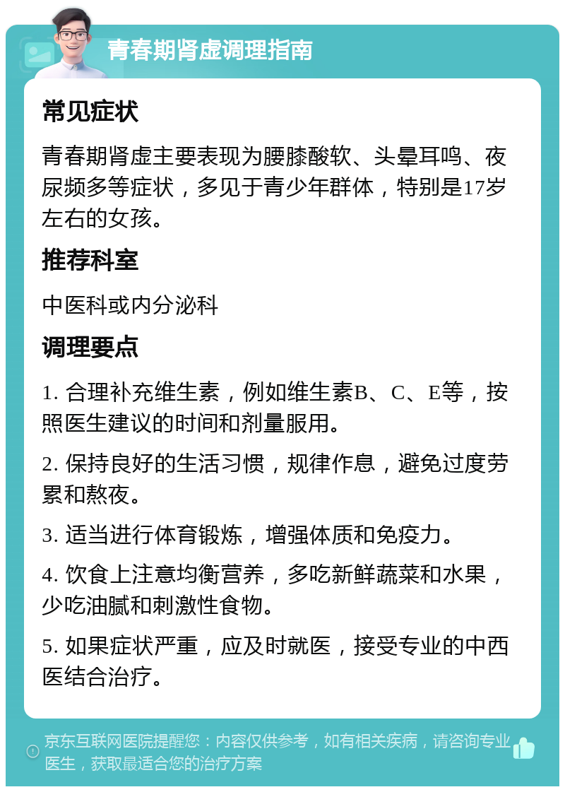 青春期肾虚调理指南 常见症状 青春期肾虚主要表现为腰膝酸软、头晕耳鸣、夜尿频多等症状，多见于青少年群体，特别是17岁左右的女孩。 推荐科室 中医科或内分泌科 调理要点 1. 合理补充维生素，例如维生素B、C、E等，按照医生建议的时间和剂量服用。 2. 保持良好的生活习惯，规律作息，避免过度劳累和熬夜。 3. 适当进行体育锻炼，增强体质和免疫力。 4. 饮食上注意均衡营养，多吃新鲜蔬菜和水果，少吃油腻和刺激性食物。 5. 如果症状严重，应及时就医，接受专业的中西医结合治疗。