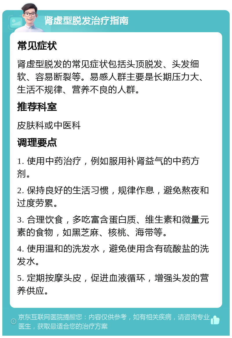 肾虚型脱发治疗指南 常见症状 肾虚型脱发的常见症状包括头顶脱发、头发细软、容易断裂等。易感人群主要是长期压力大、生活不规律、营养不良的人群。 推荐科室 皮肤科或中医科 调理要点 1. 使用中药治疗，例如服用补肾益气的中药方剂。 2. 保持良好的生活习惯，规律作息，避免熬夜和过度劳累。 3. 合理饮食，多吃富含蛋白质、维生素和微量元素的食物，如黑芝麻、核桃、海带等。 4. 使用温和的洗发水，避免使用含有硫酸盐的洗发水。 5. 定期按摩头皮，促进血液循环，增强头发的营养供应。