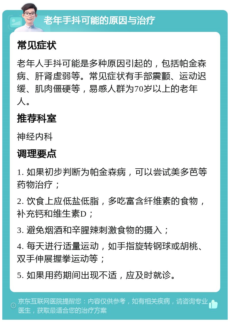 老年手抖可能的原因与治疗 常见症状 老年人手抖可能是多种原因引起的，包括帕金森病、肝肾虚弱等。常见症状有手部震颤、运动迟缓、肌肉僵硬等，易感人群为70岁以上的老年人。 推荐科室 神经内科 调理要点 1. 如果初步判断为帕金森病，可以尝试美多芭等药物治疗； 2. 饮食上应低盐低脂，多吃富含纤维素的食物，补充钙和维生素D； 3. 避免烟酒和辛腥辣刺激食物的摄入； 4. 每天进行适量运动，如手指旋转钢球或胡桃、双手伸展握拳运动等； 5. 如果用药期间出现不适，应及时就诊。