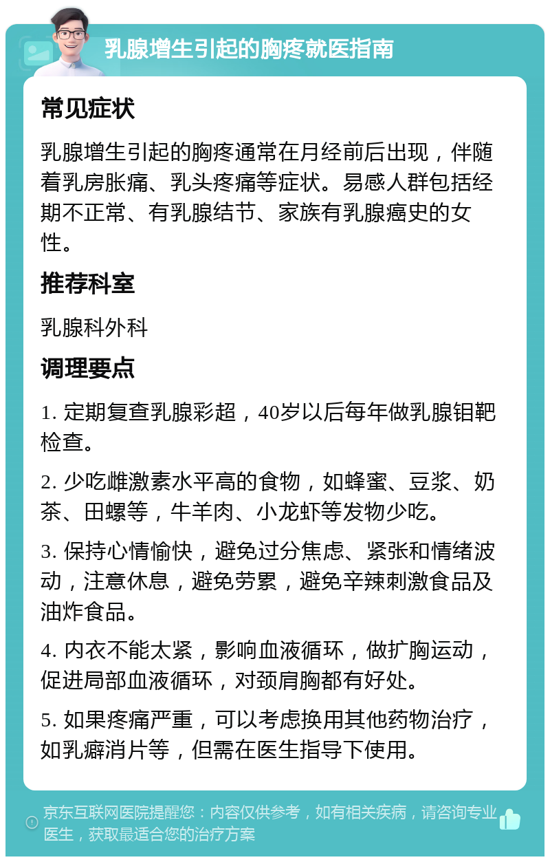 乳腺增生引起的胸疼就医指南 常见症状 乳腺增生引起的胸疼通常在月经前后出现，伴随着乳房胀痛、乳头疼痛等症状。易感人群包括经期不正常、有乳腺结节、家族有乳腺癌史的女性。 推荐科室 乳腺科外科 调理要点 1. 定期复查乳腺彩超，40岁以后每年做乳腺钼靶检查。 2. 少吃雌激素水平高的食物，如蜂蜜、豆浆、奶茶、田螺等，牛羊肉、小龙虾等发物少吃。 3. 保持心情愉快，避免过分焦虑、紧张和情绪波动，注意休息，避免劳累，避免辛辣刺激食品及油炸食品。 4. 内衣不能太紧，影响血液循环，做扩胸运动，促进局部血液循环，对颈肩胸都有好处。 5. 如果疼痛严重，可以考虑换用其他药物治疗，如乳癖消片等，但需在医生指导下使用。