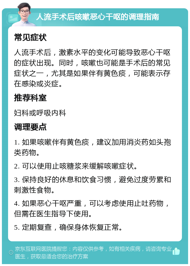 人流手术后咳嗽恶心干呕的调理指南 常见症状 人流手术后，激素水平的变化可能导致恶心干呕的症状出现。同时，咳嗽也可能是手术后的常见症状之一，尤其是如果伴有黄色痰，可能表示存在感染或炎症。 推荐科室 妇科或呼吸内科 调理要点 1. 如果咳嗽伴有黄色痰，建议加用消炎药如头孢类药物。 2. 可以使用止咳糖浆来缓解咳嗽症状。 3. 保持良好的休息和饮食习惯，避免过度劳累和刺激性食物。 4. 如果恶心干呕严重，可以考虑使用止吐药物，但需在医生指导下使用。 5. 定期复查，确保身体恢复正常。