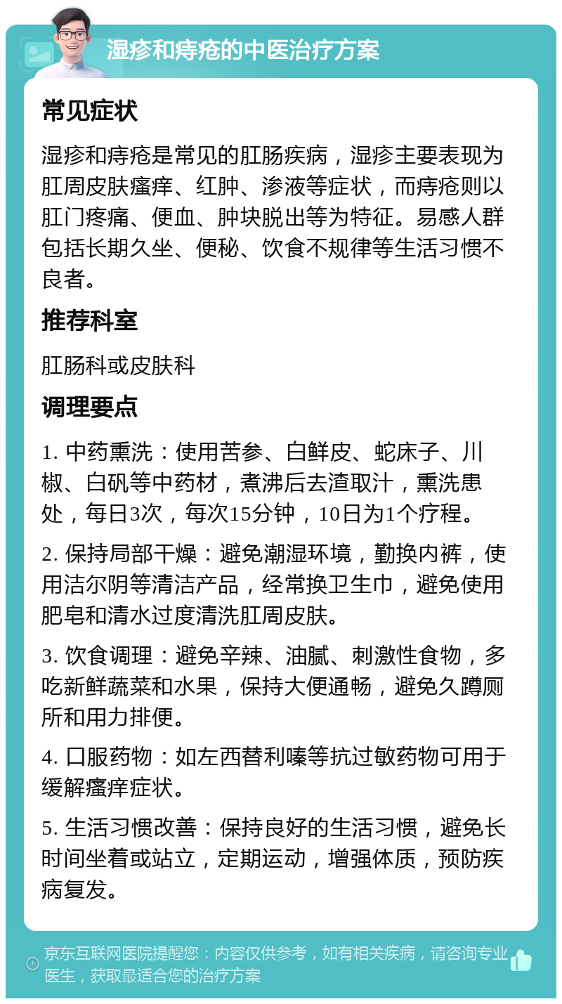 湿疹和痔疮的中医治疗方案 常见症状 湿疹和痔疮是常见的肛肠疾病，湿疹主要表现为肛周皮肤瘙痒、红肿、渗液等症状，而痔疮则以肛门疼痛、便血、肿块脱出等为特征。易感人群包括长期久坐、便秘、饮食不规律等生活习惯不良者。 推荐科室 肛肠科或皮肤科 调理要点 1. 中药熏洗：使用苦参、白鲜皮、蛇床子、川椒、白矾等中药材，煮沸后去渣取汁，熏洗患处，每日3次，每次15分钟，10日为1个疗程。 2. 保持局部干燥：避免潮湿环境，勤换内裤，使用洁尔阴等清洁产品，经常换卫生巾，避免使用肥皂和清水过度清洗肛周皮肤。 3. 饮食调理：避免辛辣、油腻、刺激性食物，多吃新鲜蔬菜和水果，保持大便通畅，避免久蹲厕所和用力排便。 4. 口服药物：如左西替利嗪等抗过敏药物可用于缓解瘙痒症状。 5. 生活习惯改善：保持良好的生活习惯，避免长时间坐着或站立，定期运动，增强体质，预防疾病复发。