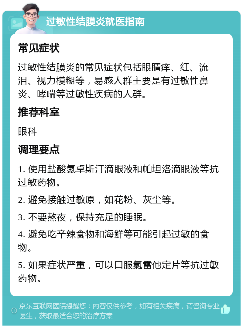 过敏性结膜炎就医指南 常见症状 过敏性结膜炎的常见症状包括眼睛痒、红、流泪、视力模糊等，易感人群主要是有过敏性鼻炎、哮喘等过敏性疾病的人群。 推荐科室 眼科 调理要点 1. 使用盐酸氮卓斯汀滴眼液和帕坦洛滴眼液等抗过敏药物。 2. 避免接触过敏原，如花粉、灰尘等。 3. 不要熬夜，保持充足的睡眠。 4. 避免吃辛辣食物和海鲜等可能引起过敏的食物。 5. 如果症状严重，可以口服氯雷他定片等抗过敏药物。