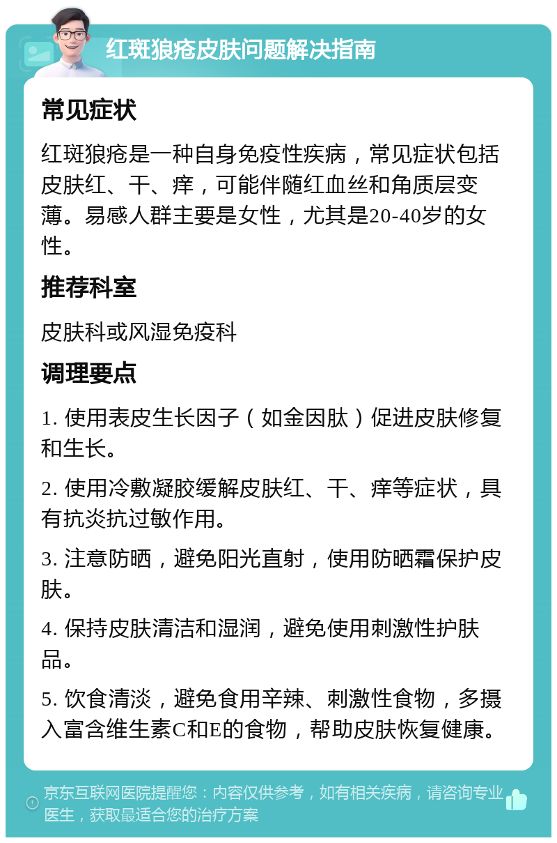 红斑狼疮皮肤问题解决指南 常见症状 红斑狼疮是一种自身免疫性疾病，常见症状包括皮肤红、干、痒，可能伴随红血丝和角质层变薄。易感人群主要是女性，尤其是20-40岁的女性。 推荐科室 皮肤科或风湿免疫科 调理要点 1. 使用表皮生长因子（如金因肽）促进皮肤修复和生长。 2. 使用冷敷凝胶缓解皮肤红、干、痒等症状，具有抗炎抗过敏作用。 3. 注意防晒，避免阳光直射，使用防晒霜保护皮肤。 4. 保持皮肤清洁和湿润，避免使用刺激性护肤品。 5. 饮食清淡，避免食用辛辣、刺激性食物，多摄入富含维生素C和E的食物，帮助皮肤恢复健康。